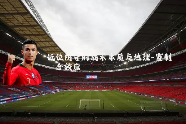 低位防守的战术本质与地理-赛制耦合效应