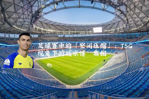 足球赛中的「空间压缩」：TSG视角下的战术博弈真相