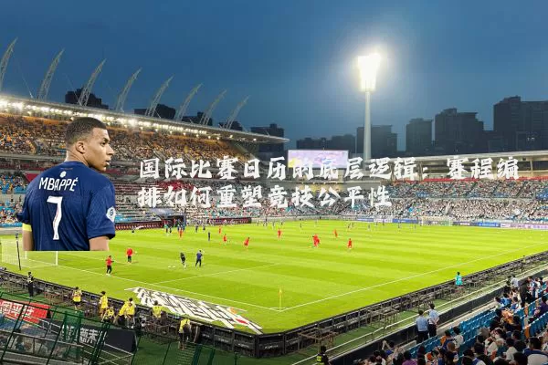 国际比赛日历的底层逻辑:赛程编排如何重塑竞技公平性