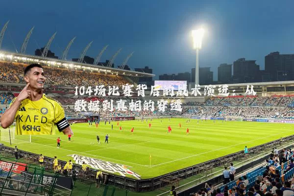 104场比赛背后的战术演进:从数据到真相的穿透
