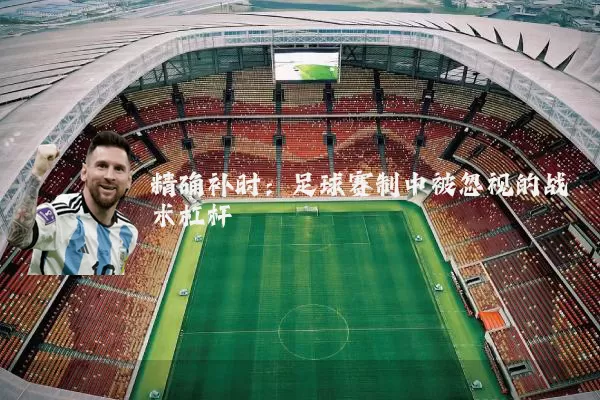 精确补时:足球赛制中被忽视的战术杠杆